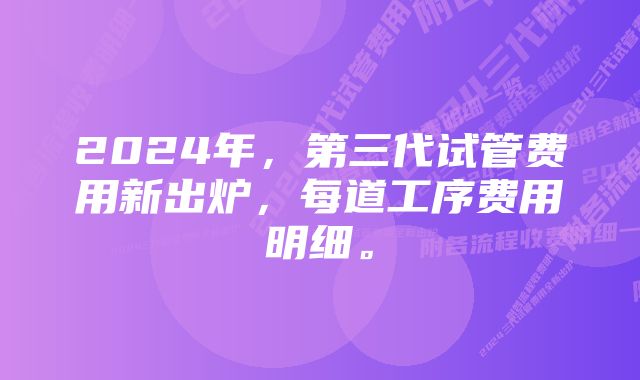 2024年，第三代试管费用新出炉，每道工序费用明细。