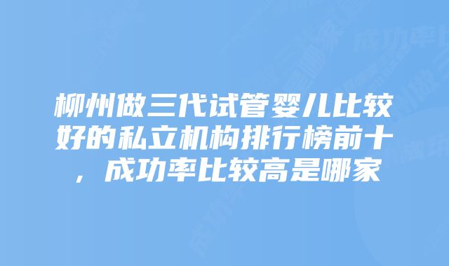 柳州做三代试管婴儿比较好的私立机构排行榜前十，成功率比较高是哪家