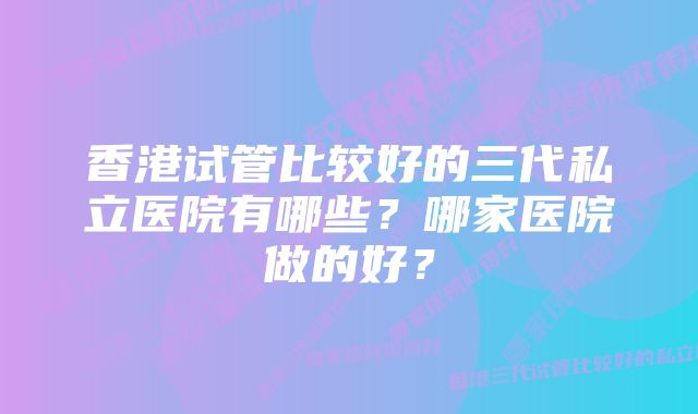 香港试管比较好的三代私立医院有哪些？哪家医院做的好？