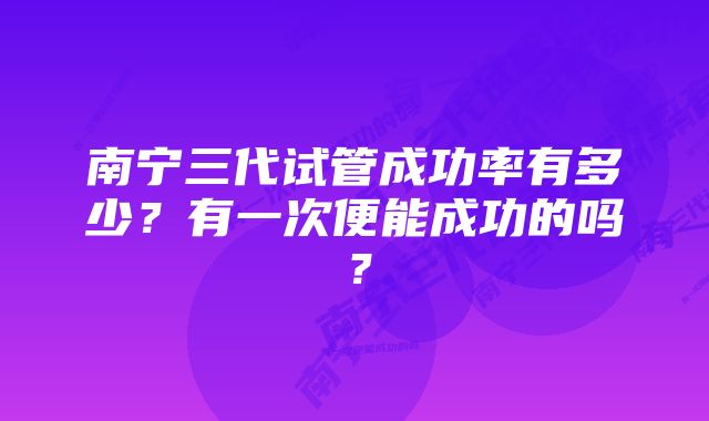 南宁三代试管成功率有多少？有一次便能成功的吗？