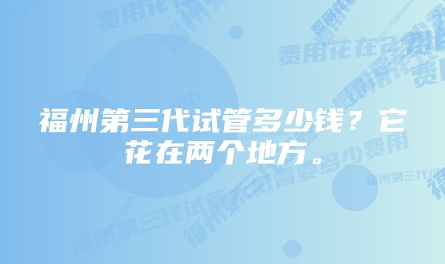 福州第三代试管多少钱？它花在两个地方。