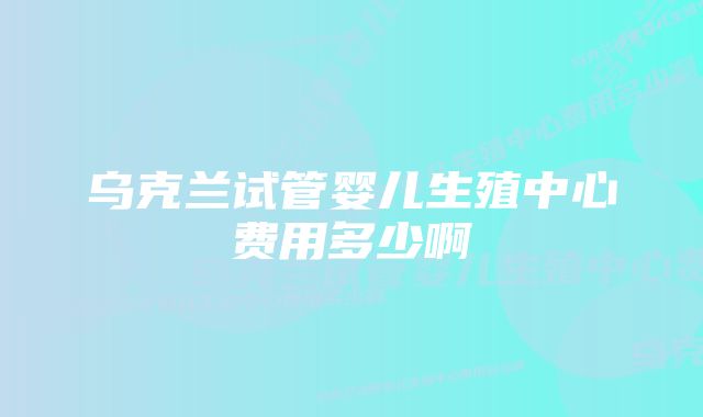 乌克兰试管婴儿生殖中心费用多少啊