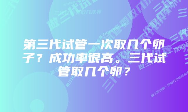 第三代试管一次取几个卵子？成功率很高。三代试管取几个卵？