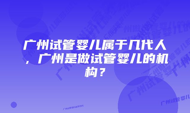 广州试管婴儿属于几代人，广州是做试管婴儿的机构？