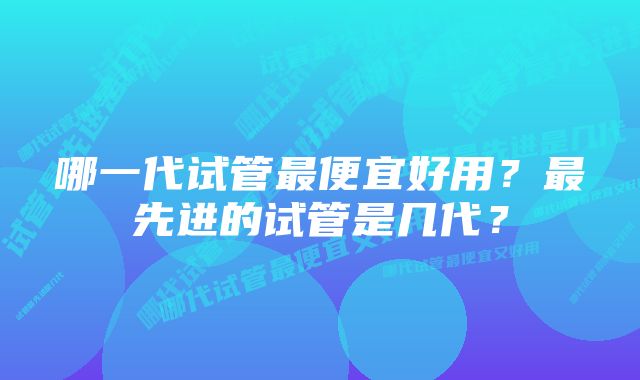 哪一代试管最便宜好用？最先进的试管是几代？