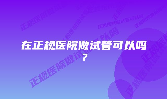 在正规医院做试管可以吗？