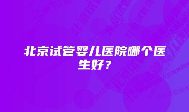 北京试管婴儿医院哪个医生好？