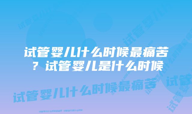 试管婴儿什么时候最痛苦？试管婴儿是什么时候