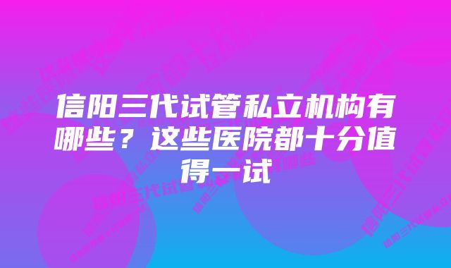 信阳三代试管私立机构有哪些？这些医院都十分值得一试