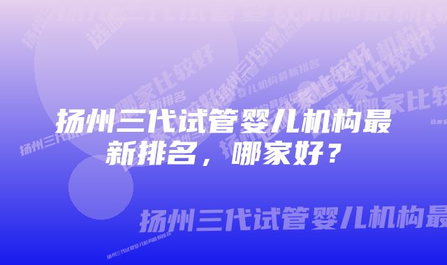 扬州三代试管婴儿机构最新排名，哪家好？