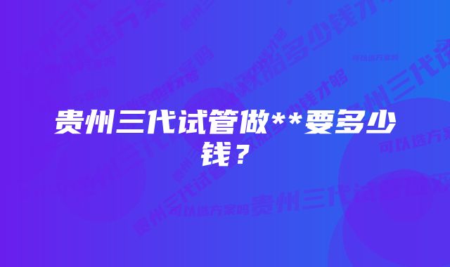 贵州三代试管做**要多少钱？