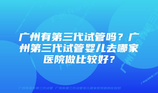 广州有第三代试管吗？广州第三代试管婴儿去哪家医院做比较好？