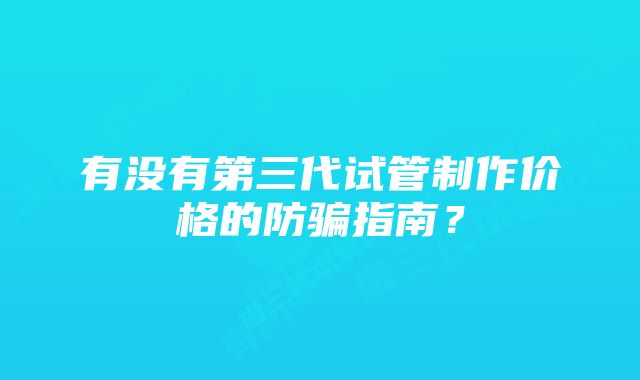 有没有第三代试管制作价格的防骗指南？