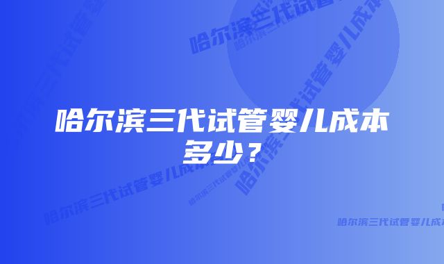 哈尔滨三代试管婴儿成本多少？