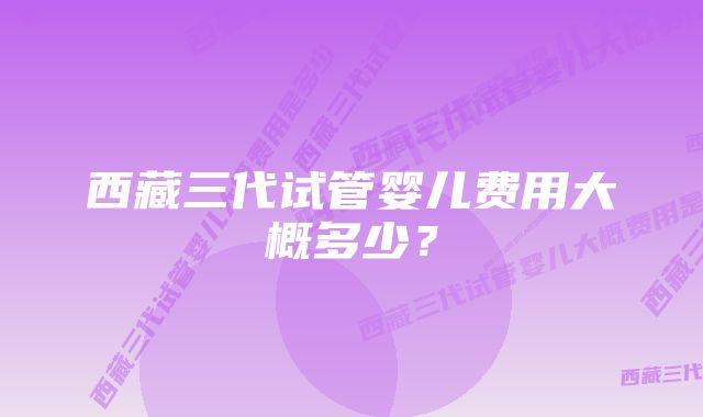 西藏三代试管婴儿费用大概多少？