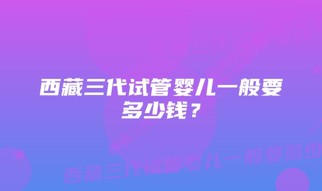 西藏三代试管婴儿一般要多少钱？