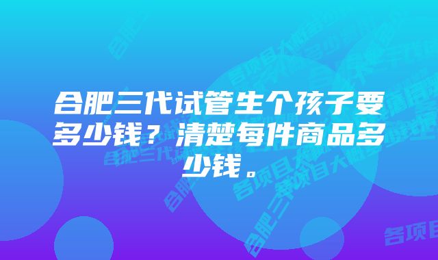 合肥三代试管生个孩子要多少钱？清楚每件商品多少钱。