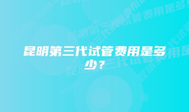 昆明第三代试管费用是多少？