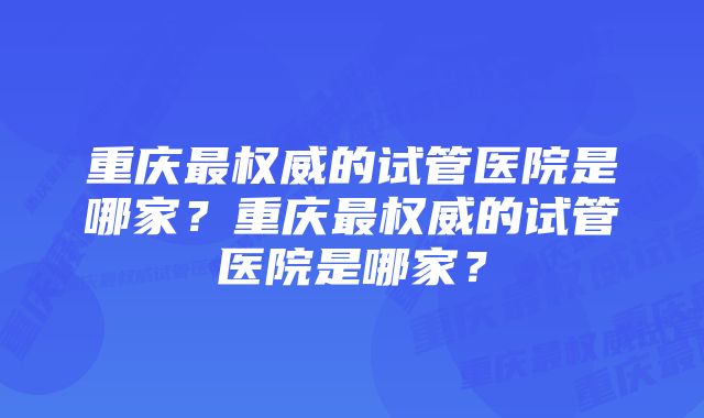 重庆最权威的试管医院是哪家？重庆最权威的试管医院是哪家？