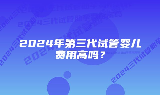 2024年第三代试管婴儿费用高吗？