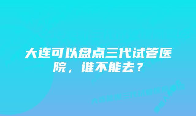 大连可以盘点三代试管医院，谁不能去？