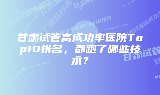 甘肃试管高成功率医院Top10排名，都跑了哪些技术？