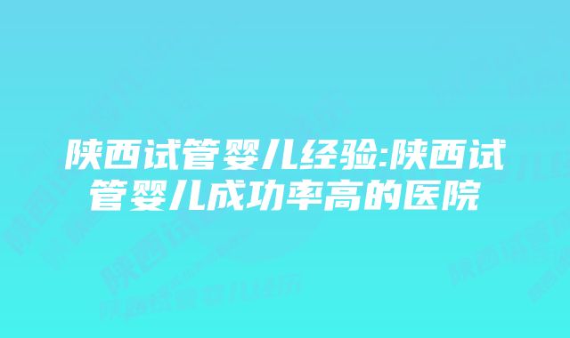 陕西试管婴儿经验:陕西试管婴儿成功率高的医院