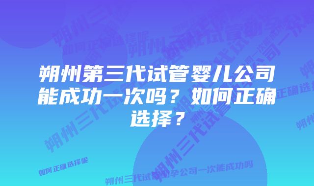 朔州第三代试管婴儿公司能成功一次吗？如何正确选择？