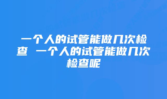 一个人的试管能做几次检查 一个人的试管能做几次检查呢