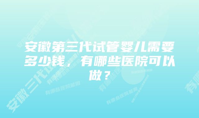 安徽第三代试管婴儿需要多少钱，有哪些医院可以做？