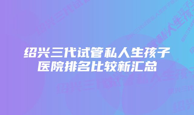 绍兴三代试管私人生孩子医院排名比较新汇总