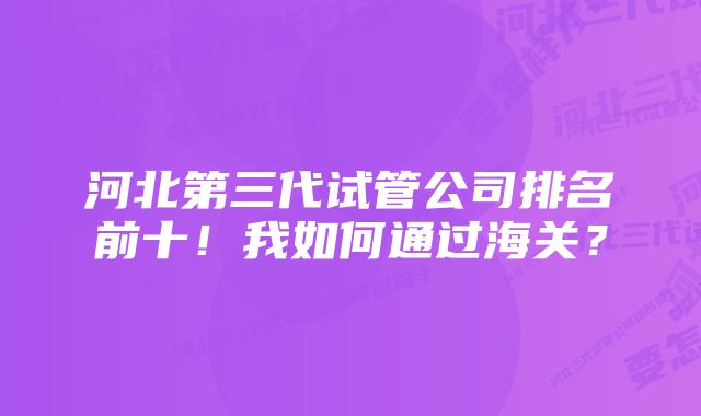 河北第三代试管公司排名前十！我如何通过海关？