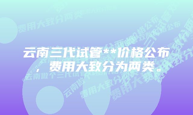 云南三代试管**价格公布，费用大致分为两类。