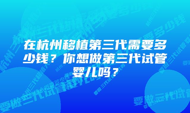 在杭州移植第三代需要多少钱？你想做第三代试管婴儿吗？