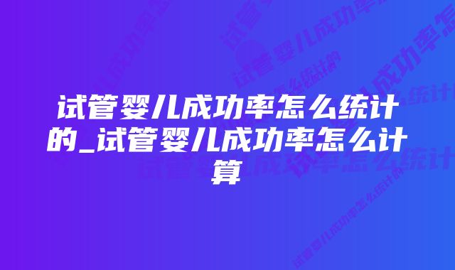 试管婴儿成功率怎么统计的_试管婴儿成功率怎么计算