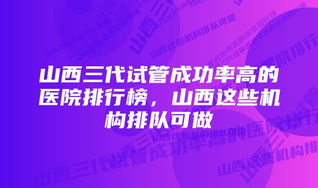 山西三代试管成功率高的医院排行榜，山西这些机构排队可做