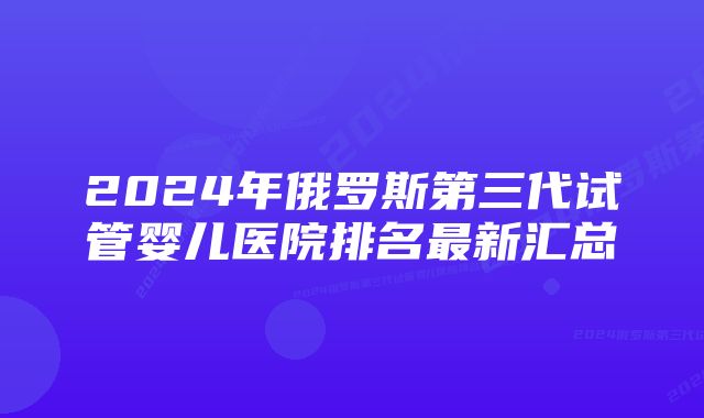 2024年俄罗斯第三代试管婴儿医院排名最新汇总