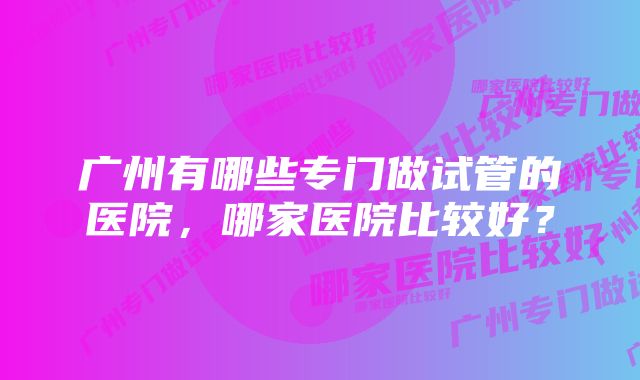 广州有哪些专门做试管的医院，哪家医院比较好？