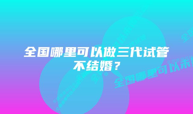 全国哪里可以做三代试管不结婚？