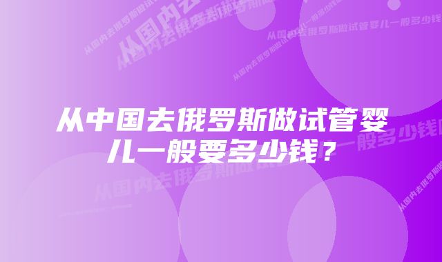 从中国去俄罗斯做试管婴儿一般要多少钱？