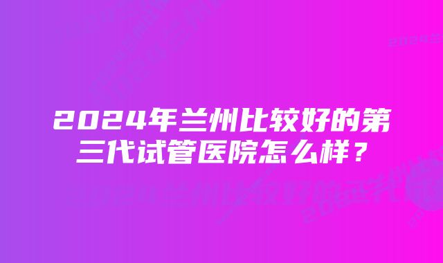 2024年兰州比较好的第三代试管医院怎么样？