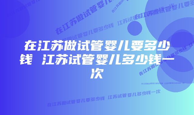 在江苏做试管婴儿要多少钱 江苏试管婴儿多少钱一次