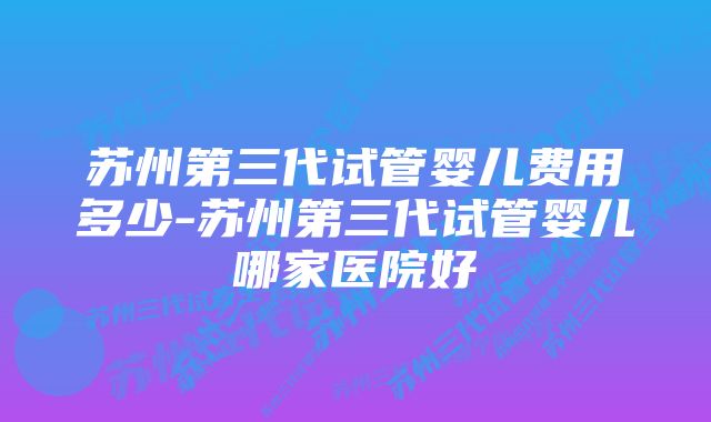 苏州第三代试管婴儿费用多少-苏州第三代试管婴儿哪家医院好