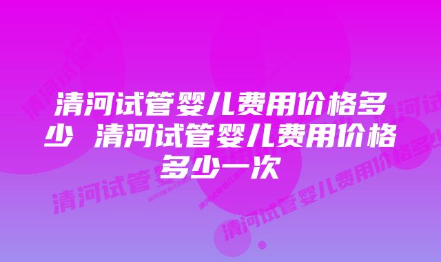 清河试管婴儿费用价格多少 清河试管婴儿费用价格多少一次