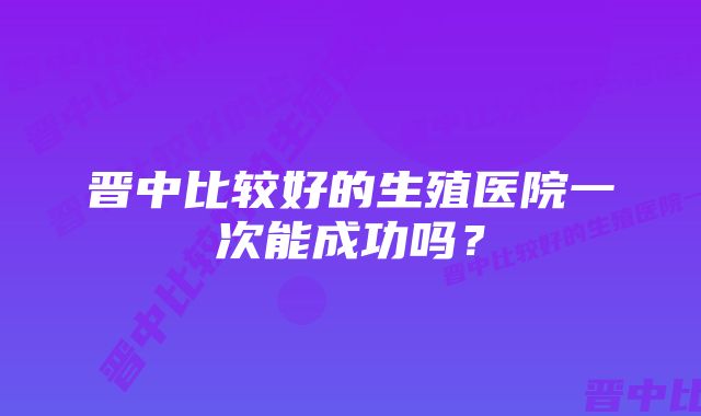 晋中比较好的生殖医院一次能成功吗？