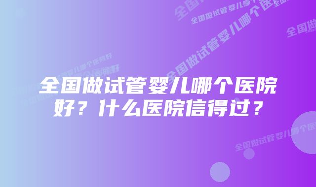 全国做试管婴儿哪个医院好？什么医院信得过？