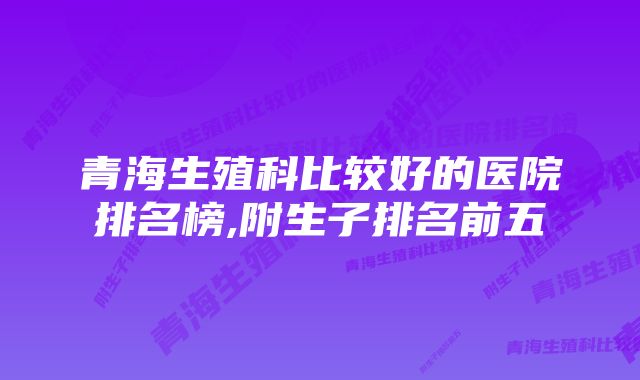 青海生殖科比较好的医院排名榜,附生子排名前五