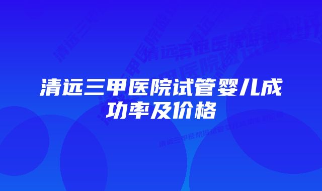 清远三甲医院试管婴儿成功率及价格