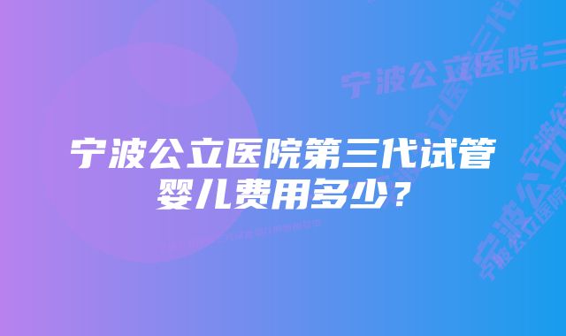 宁波公立医院第三代试管婴儿费用多少？