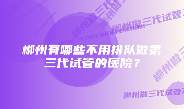 郴州有哪些不用排队做第三代试管的医院？